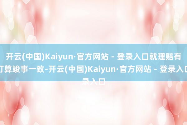 开云(中国)Kaiyun·官方网站 - 登录入口就理赔有打算竣事一致-开云(中国)Kaiyun·官方网站 - 登录入口