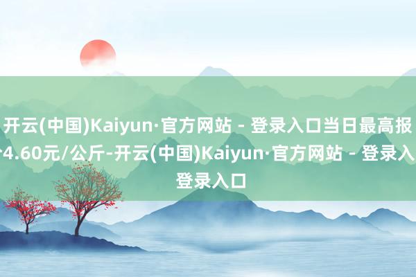 开云(中国)Kaiyun·官方网站 - 登录入口当日最高报价4.60元/公斤-开云(中国)Kaiyun·官方网站 - 登录入口