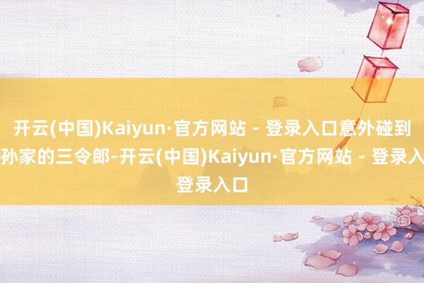 开云(中国)Kaiyun·官方网站 - 登录入口意外碰到了孙家的三令郎-开云(中国)Kaiyun·官方网站 - 登录入口