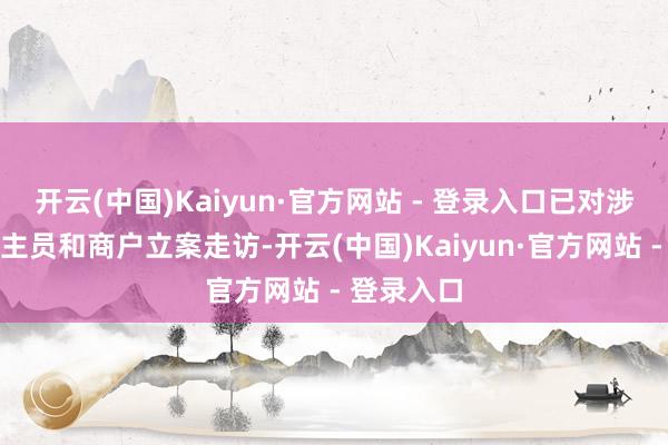 开云(中国)Kaiyun·官方网站 - 登录入口已对涉案东说念主员和商户立案走访-开云(中国)Kaiyun·官方网站 - 登录入口