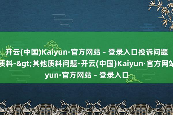 开云(中国)Kaiyun·官方网站 - 登录入口投诉问题：可能存在质料->其他质料问题-开云(中国)Kaiyun·官方网站 - 登录入口