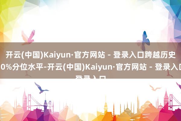 开云(中国)Kaiyun·官方网站 - 登录入口跨越历史50%分位水平-开云(中国)Kaiyun·官方网站 - 登录入口