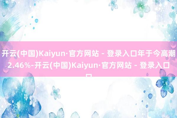 开云(中国)Kaiyun·官方网站 - 登录入口年于今高潮2.46%-开云(中国)Kaiyun·官方网站 - 登录入口