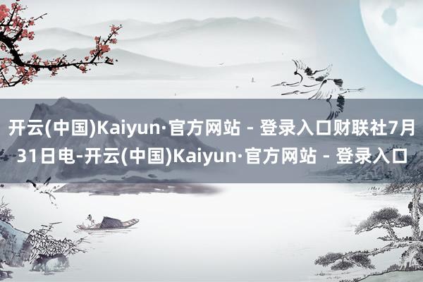 开云(中国)Kaiyun·官方网站 - 登录入口财联社7月31日电-开云(中国)Kaiyun·官方网站 - 登录入口