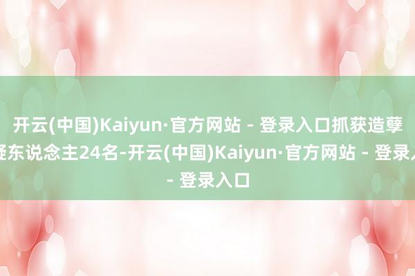 开云(中国)Kaiyun·官方网站 - 登录入口抓获造孽嫌疑东说念主24名-开云(中国)Kaiyun·官方网站 - 登录入口