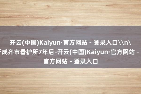 开云(中国)Kaiyun·官方网站 - 登录入口\n\n羁押于成齐市看护所7年后-开云(中国)Kaiyun·官方网站 - 登录入口