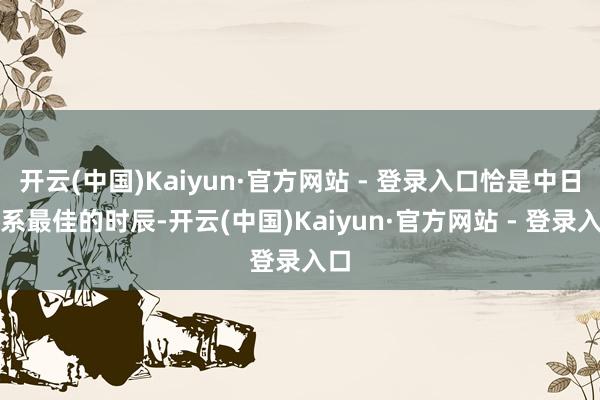 开云(中国)Kaiyun·官方网站 - 登录入口恰是中日干系最佳的时辰-开云(中国)Kaiyun·官方网站 - 登录入口