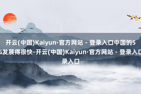 开云(中国)Kaiyun·官方网站 - 登录入口中国的5G发展得很快-开云(中国)Kaiyun·官方网站 - 登录入口