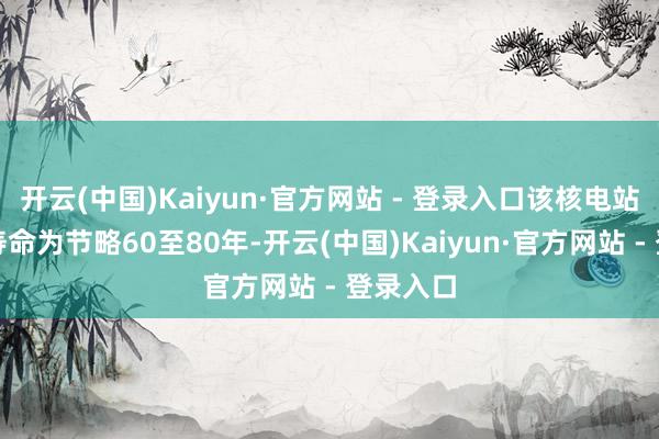 开云(中国)Kaiyun·官方网站 - 登录入口该核电站的使用寿命为节略60至80年-开云(中国)Kaiyun·官方网站 - 登录入口