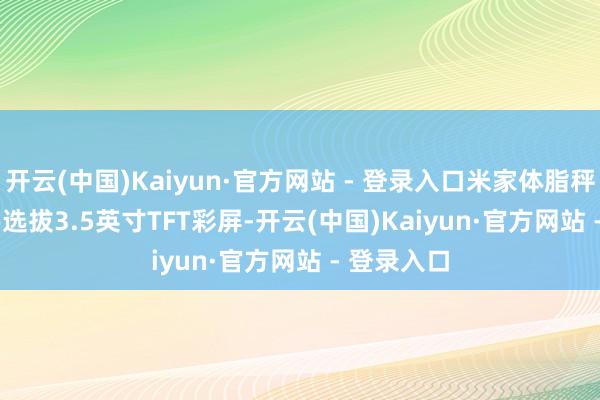 开云(中国)Kaiyun·官方网站 - 登录入口米家体脂秤S400 Pro选拔3.5英寸TFT彩屏-开云(中国)Kaiyun·官方网站 - 登录入口