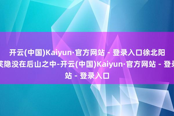 开云(中国)Kaiyun·官方网站 - 登录入口徐北阳笑了笑隐没在后山之中-开云(中国)Kaiyun·官方网站 - 登录入口