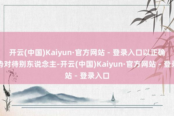 开云(中国)Kaiyun·官方网站 - 登录入口以正确的形势对待别东说念主-开云(中国)Kaiyun·官方网站 - 登录入口