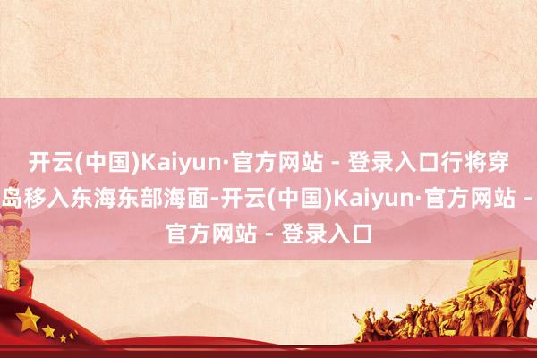 开云(中国)Kaiyun·官方网站 - 登录入口行将穿过琉球群岛移入东海东部海面-开云(中国)Kaiyun·官方网站 - 登录入口