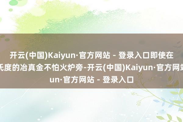 开云(中国)Kaiyun·官方网站 - 登录入口即使在高达数百摄氏度的冶真金不怕火炉旁-开云(中国)Kaiyun·官方网站 - 登录入口