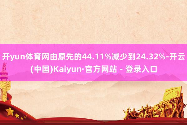 开yun体育网由原先的44.11%减少到24.32%-开云(中国)Kaiyun·官方网站 - 登录入口