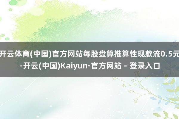 开云体育(中国)官方网站每股盘算推算性现款流0.5元-开云(中国)Kaiyun·官方网站 - 登录入口