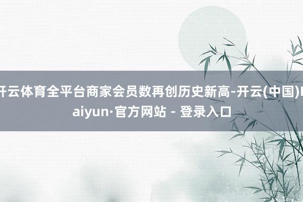 开云体育全平台商家会员数再创历史新高-开云(中国)Kaiyun·官方网站 - 登录入口