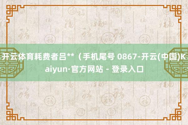 开云体育耗费者吕**（手机尾号 0867-开云(中国)Kaiyun·官方网站 - 登录入口