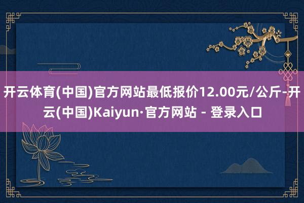 开云体育(中国)官方网站最低报价12.00元/公斤-开云(中国)Kaiyun·官方网站 - 登录入口