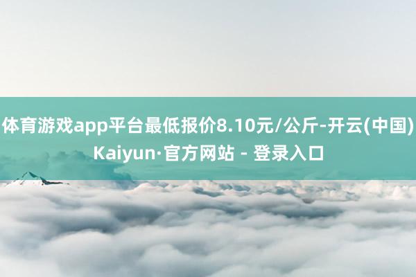 体育游戏app平台最低报价8.10元/公斤-开云(中国)Kaiyun·官方网站 - 登录入口