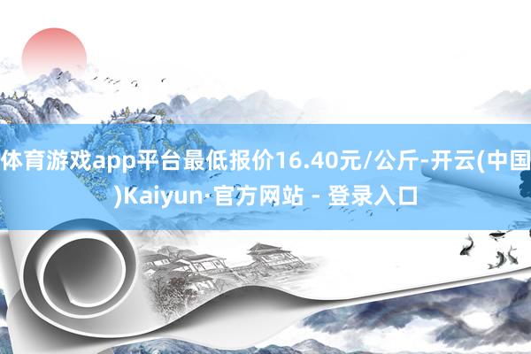 体育游戏app平台最低报价16.40元/公斤-开云(中国)Kaiyun·官方网站 - 登录入口