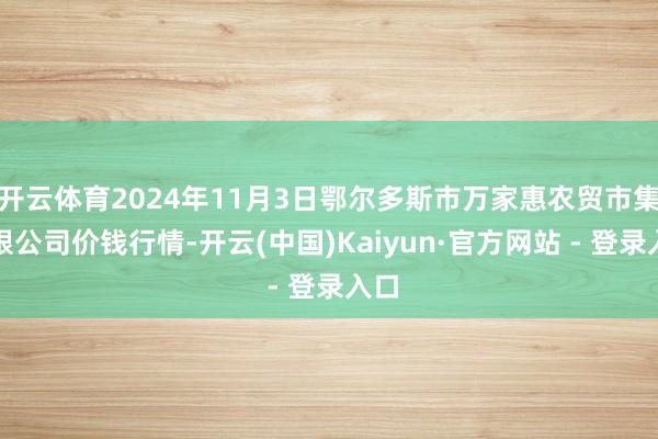 开云体育2024年11月3日鄂尔多斯市万家惠农贸市集有限公司价钱行情-开云(中国)Kaiyun·官方网站 - 登录入口