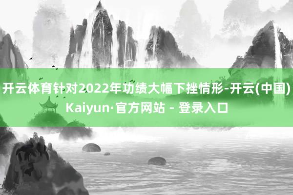 开云体育　　针对2022年功绩大幅下挫情形-开云(中国)Kaiyun·官方网站 - 登录入口