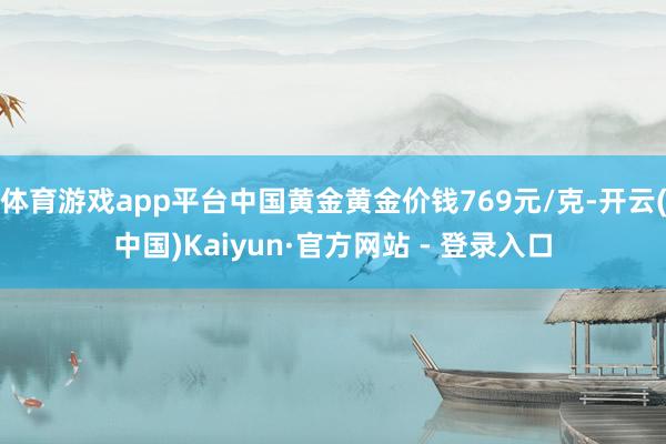 体育游戏app平台中国黄金黄金价钱769元/克-开云(中国)Kaiyun·官方网站 - 登录入口