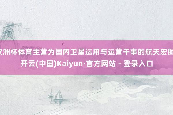 欧洲杯体育主营为国内卫星运用与运营干事的航天宏图-开云(中国)Kaiyun·官方网站 - 登录入口