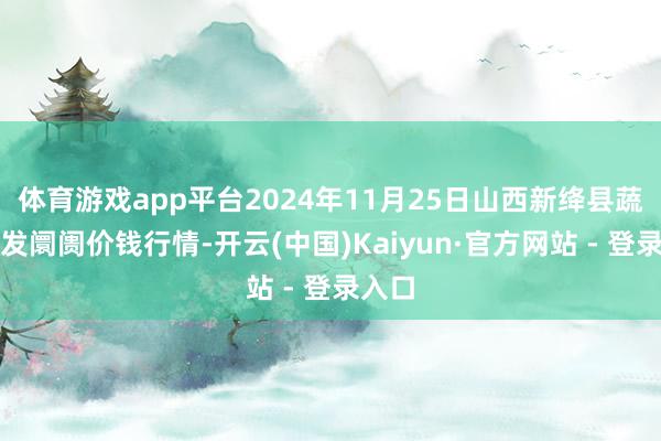 体育游戏app平台2024年11月25日山西新绛县蔬菜批发阛阓价钱行情-开云(中国)Kaiyun·官方网站 - 登录入口