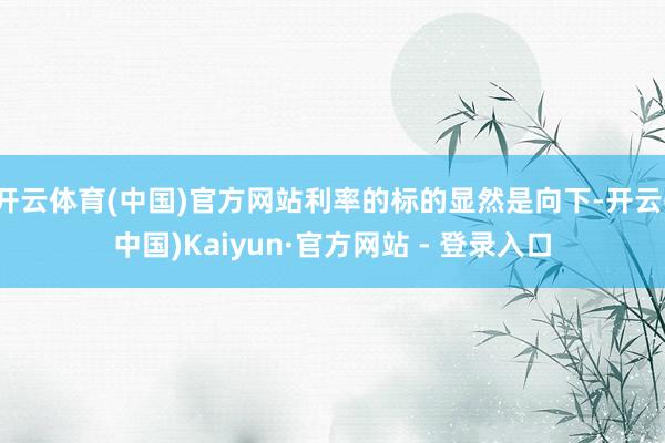 开云体育(中国)官方网站利率的标的显然是向下-开云(中国)Kaiyun·官方网站 - 登录入口