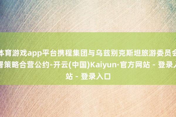 体育游戏app平台携程集团与乌兹别克斯坦旅游委员会签署策略合营公约-开云(中国)Kaiyun·官方网站 - 登录入口