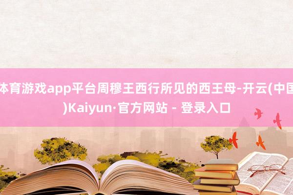 体育游戏app平台周穆王西行所见的西王母-开云(中国)Kaiyun·官方网站 - 登录入口