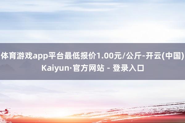 体育游戏app平台最低报价1.00元/公斤-开云(中国)Kaiyun·官方网站 - 登录入口