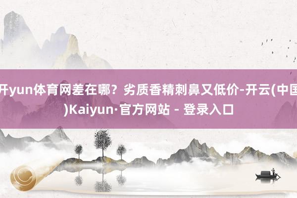 开yun体育网差在哪？劣质香精刺鼻又低价-开云(中国)Kaiyun·官方网站 - 登录入口