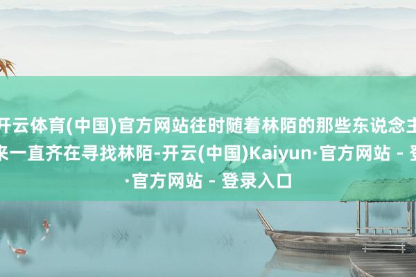 开云体育(中国)官方网站往时随着林陌的那些东说念主这三年来一直齐在寻找林陌-开云(中国)Kaiyun·官方网站 - 登录入口